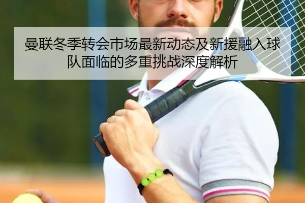 曼联冬季转会市场最新动态及新援融入球队面临的多重挑战深度解析